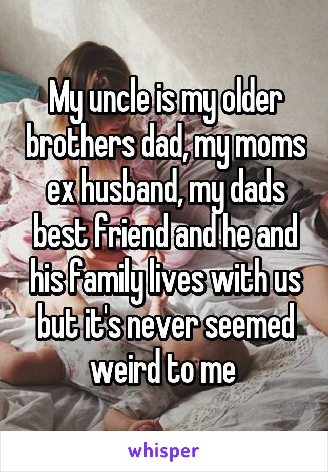 My uncle is my older brothers dad, my moms ex husband, my dads best friend and he and his family lives with us but it's never seemed weird to me 