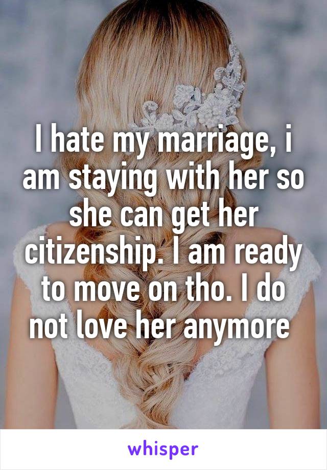 I hate my marriage, i am staying with her so she can get her citizenship. I am ready to move on tho. I do not love her anymore 