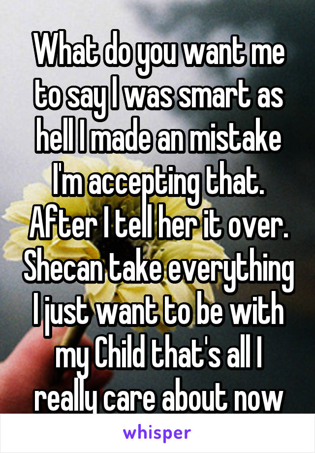 What do you want me to say I was smart as hell I made an mistake I'm accepting that. After I tell her it over. Shecan take everything I just want to be with my Child that's all I really care about now