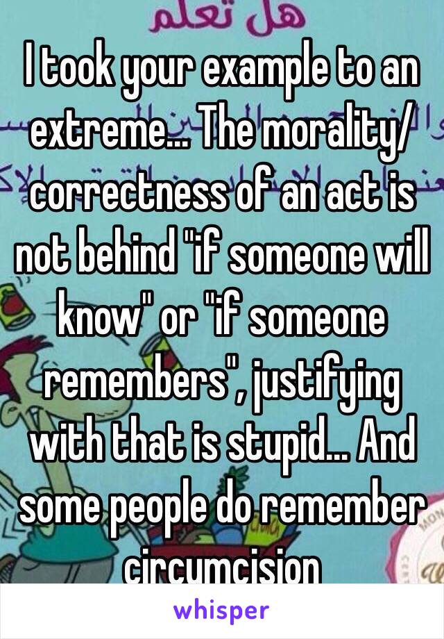 I took your example to an extreme... The morality/correctness of an act is not behind "if someone will know" or "if someone remembers", justifying with that is stupid... And some people do remember circumcision