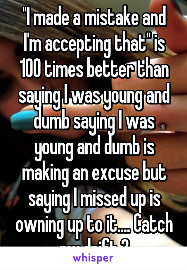 "I made a mistake and I'm accepting that" is 100 times better than saying I was young and dumb saying I was young and dumb is making an excuse but saying I missed up is owning up to it.... Catch my drift ?