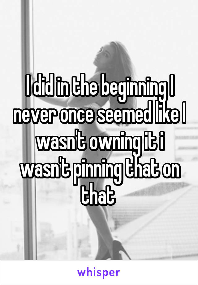 I did in the beginning I never once seemed like I wasn't owning it i wasn't pinning that on that 