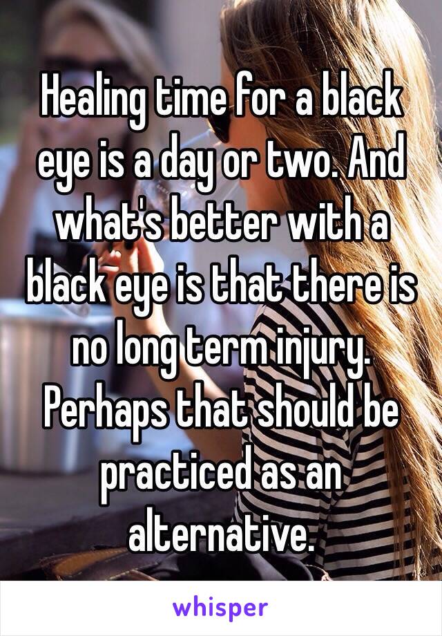 Healing time for a black eye is a day or two. And what's better with a black eye is that there is no long term injury. Perhaps that should be practiced as an alternative. 