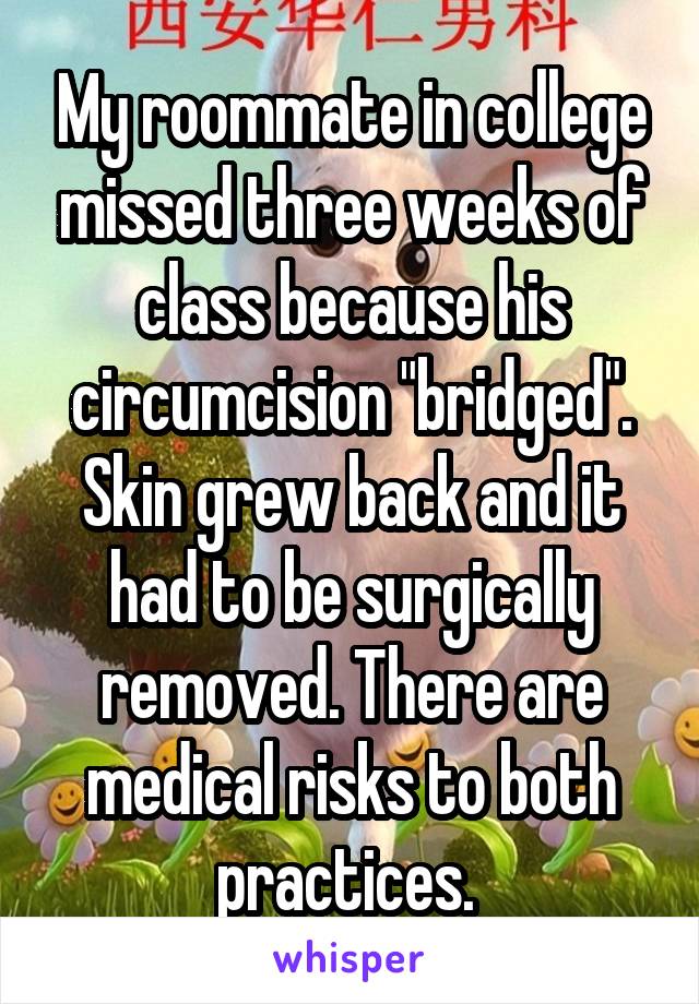 My roommate in college missed three weeks of class because his circumcision "bridged". Skin grew back and it had to be surgically removed. There are medical risks to both practices. 