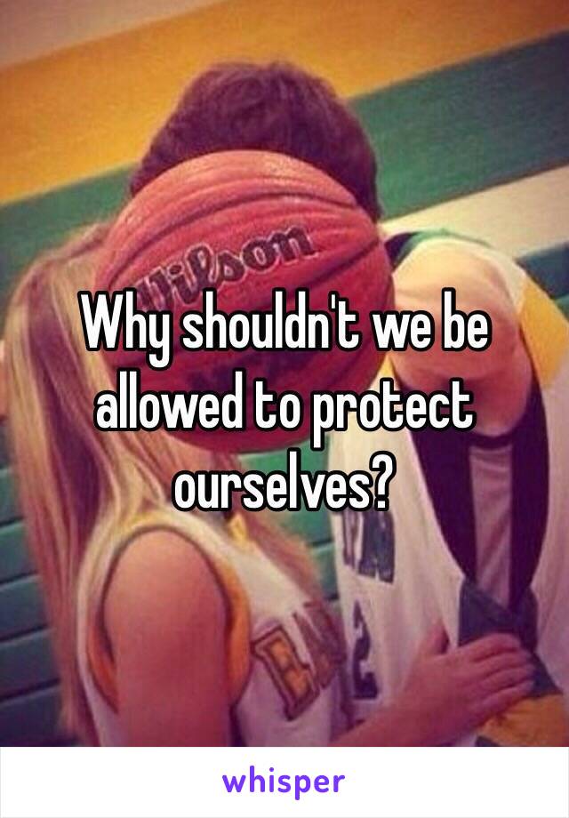 Why shouldn't we be allowed to protect ourselves?