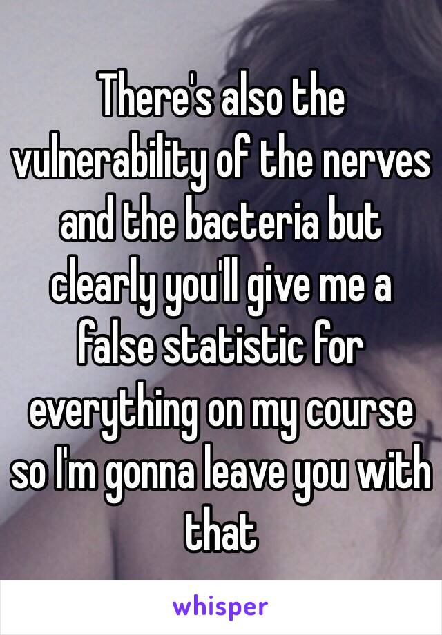 There's also the vulnerability of the nerves and the bacteria but clearly you'll give me a false statistic for everything on my course so I'm gonna leave you with that