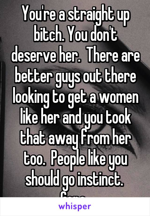 You're a straight up bitch. You don't deserve her.  There are better guys out there looking to get a women like her and you took that away from her too.  People like you should go instinct.  Gone. 