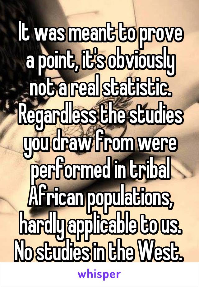 It was meant to prove a point, it's obviously not a real statistic. Regardless the studies you draw from were performed in tribal African populations, hardly applicable to us. No studies in the West. 