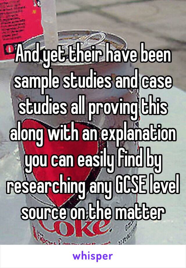 And yet their have been sample studies and case studies all proving this along with an explanation you can easily find by researching any GCSE level source on the matter