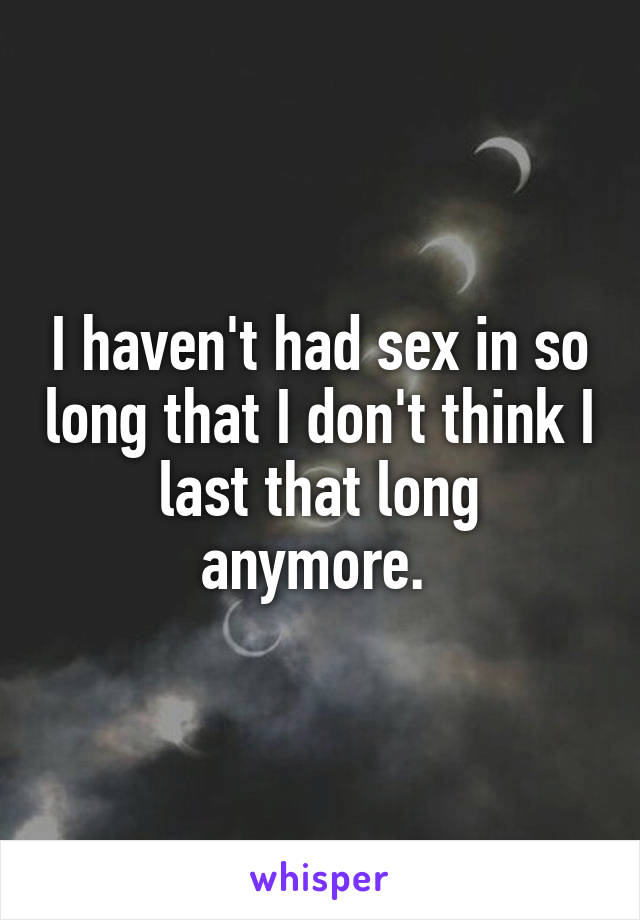 I haven't had sex in so long that I don't think I last that long anymore. 