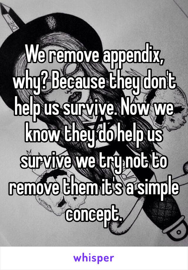 We remove appendix, why? Because they don't help us survive. Now we know they do help us survive we try not to remove them it's a simple concept.