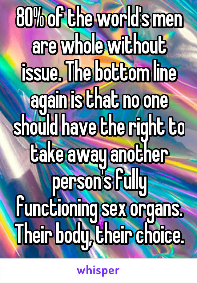 80% of the world's men are whole without issue. The bottom line again is that no one should have the right to take away another person's fully functioning sex organs. Their body, their choice. 