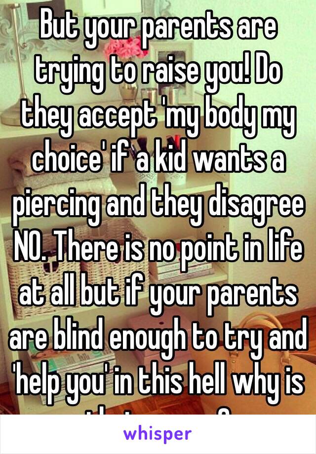 But your parents are trying to raise you! Do they accept 'my body my choice' if a kid wants a piercing and they disagree NO. There is no point in life at all but if your parents are blind enough to try and 'help you' in this hell why is that wrong?