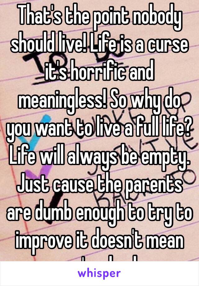 That's the point nobody should live! Life is a curse it's horrific and meaningless! So why do you want to live a full life? Life will always be empty. Just cause the parents are dumb enough to try to improve it doesn't mean you're dumb 