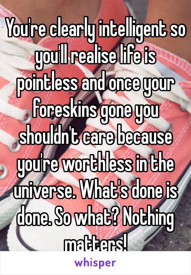 You're clearly intelligent so you'll realise life is pointless and once your foreskins gone you shouldn't care because you're worthless in the universe. What's done is done. So what? Nothing matters!