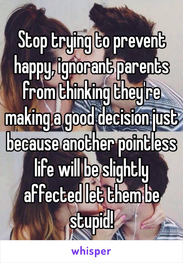 Stop trying to prevent happy, ignorant parents from thinking they're making a good decision just because another pointless life will be slightly affected let them be stupid!