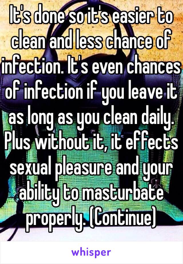 It's done so it's easier to clean and less chance of infection. It's even chances of infection if you leave it as long as you clean daily. Plus without it, it effects sexual pleasure and your ability to masturbate properly. (Continue)