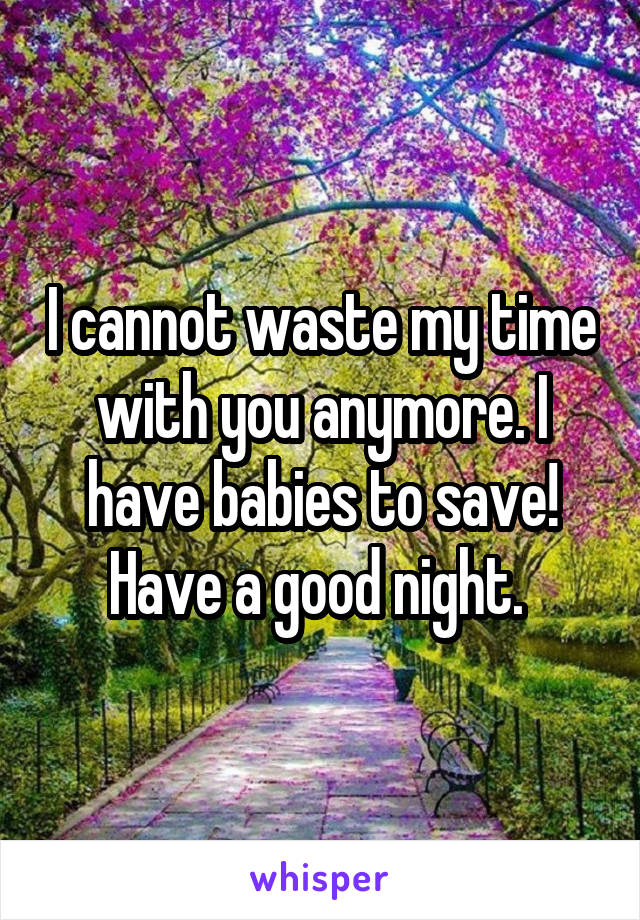 I cannot waste my time with you anymore. I have babies to save! Have a good night. 