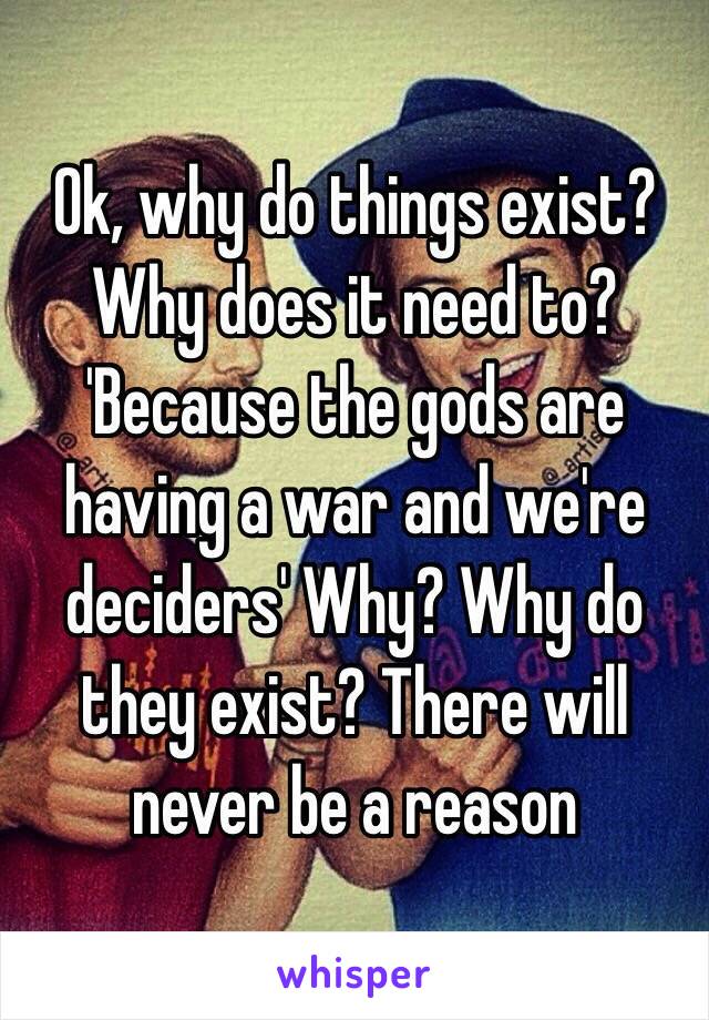 Ok, why do things exist? Why does it need to? 'Because the gods are having a war and we're deciders' Why? Why do they exist? There will never be a reason