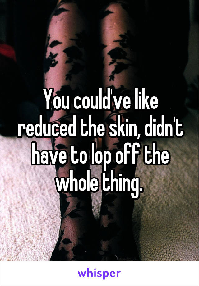 You could've like reduced the skin, didn't have to lop off the whole thing. 