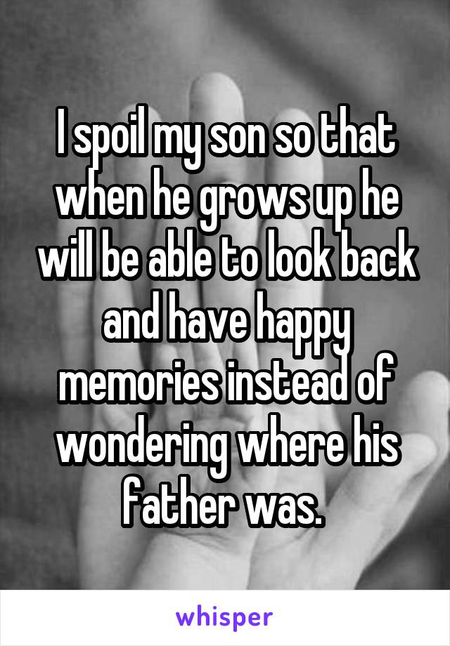 I spoil my son so that when he grows up he will be able to look back and have happy memories instead of wondering where his father was. 