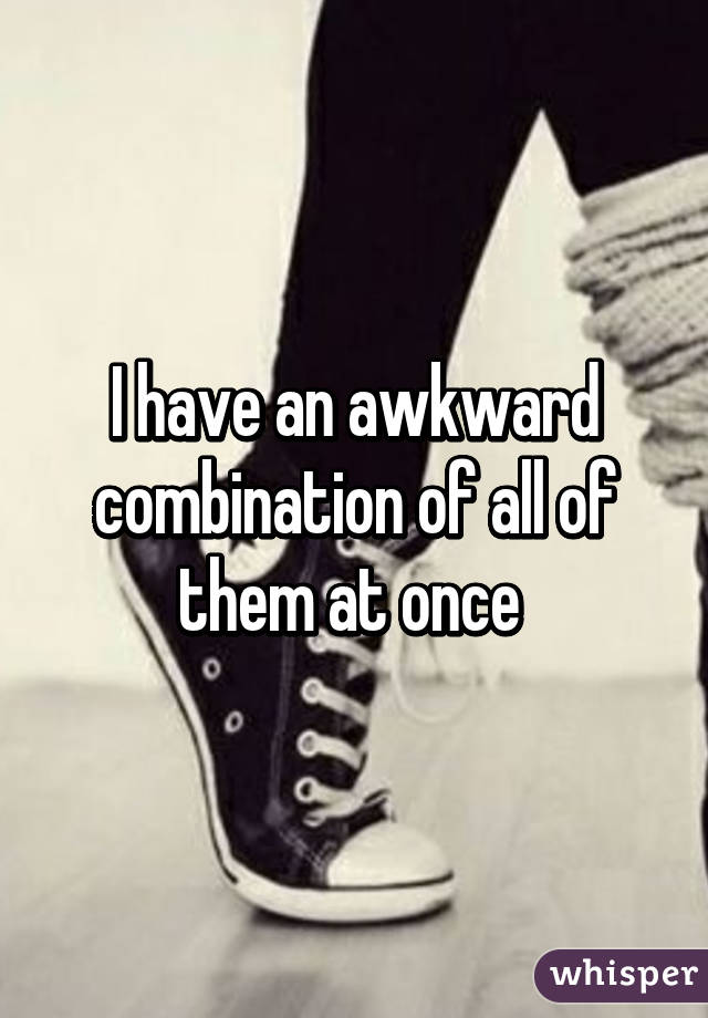 I have an awkward combination of all of them at once 