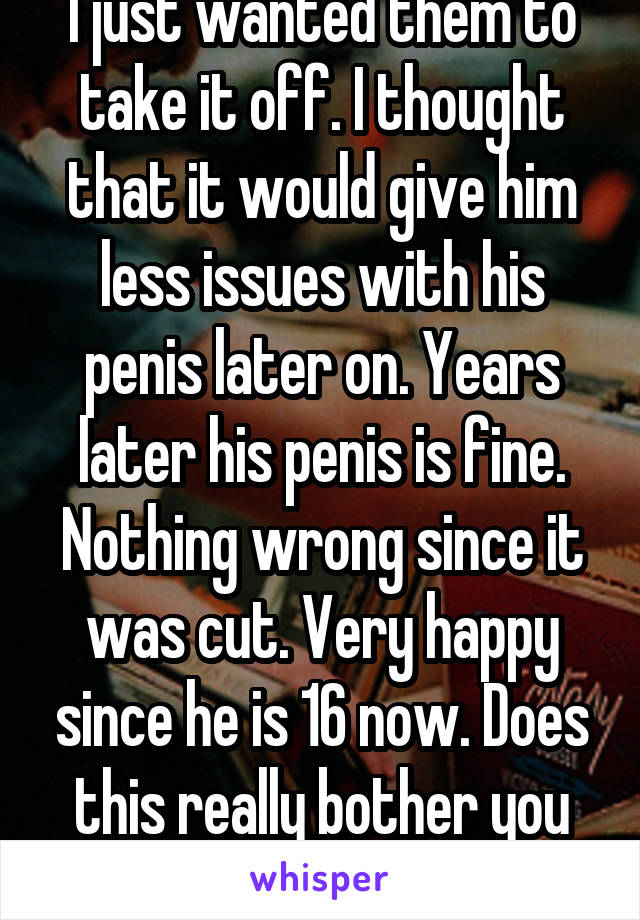 I just wanted them to take it off. I thought that it would give him less issues with his penis later on. Years later his penis is fine. Nothing wrong since it was cut. Very happy since he is 16 now. Does this really bother you so much? 