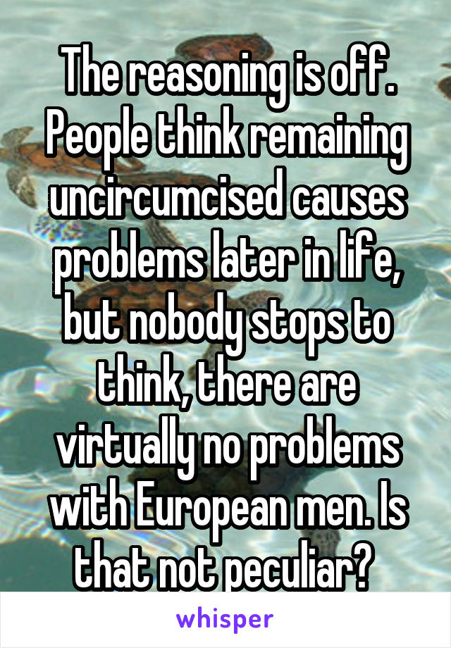 The reasoning is off. People think remaining uncircumcised causes problems later in life, but nobody stops to think, there are virtually no problems with European men. Is that not peculiar? 