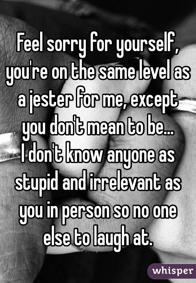 Feel sorry for yourself, you're on the same level as a jester for me, except you don't mean to be...
I don't know anyone as stupid and irrelevant as you in person so no one else to laugh at.