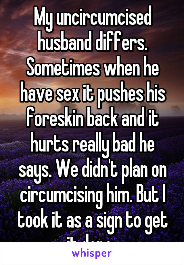 My uncircumcised husband differs. Sometimes when he have sex it pushes his foreskin back and it hurts really bad he says. We didn't plan on circumcising him. But I took it as a sign to get it done. 