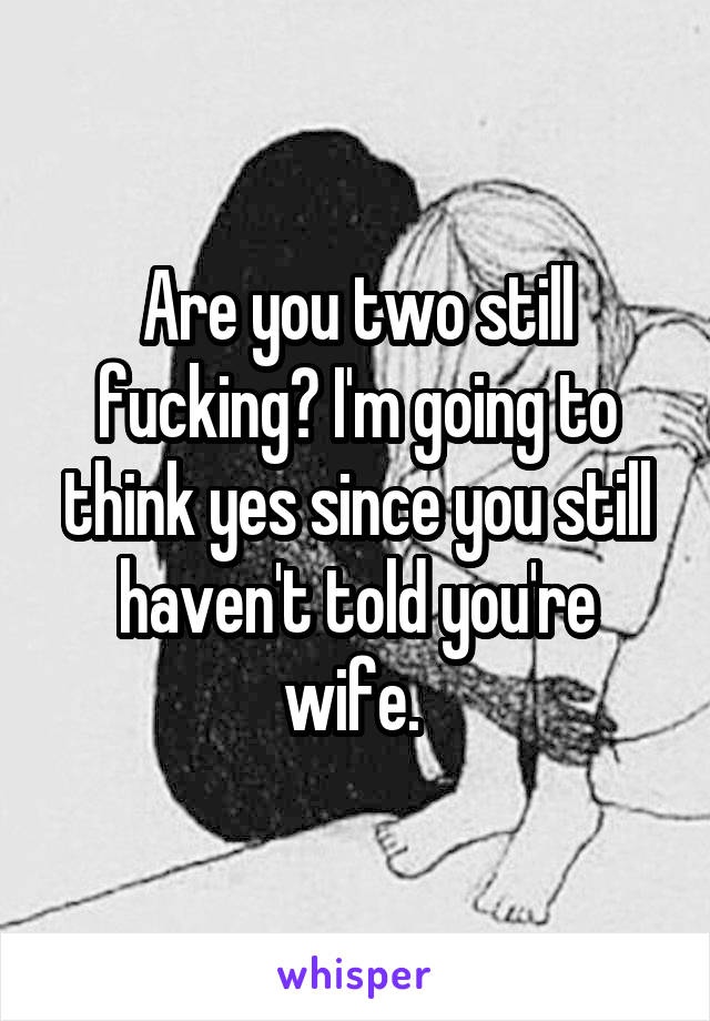 Are you two still fucking? I'm going to think yes since you still haven't told you're wife. 