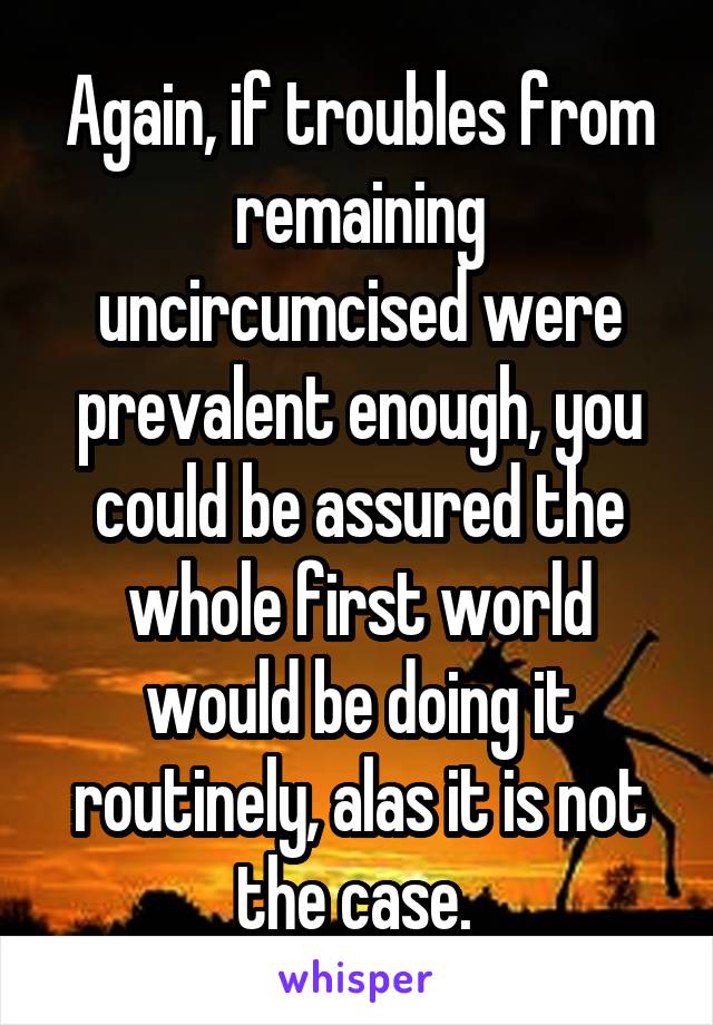 Again, if troubles from remaining uncircumcised were prevalent enough, you could be assured the whole first world would be doing it routinely, alas it is not the case. 