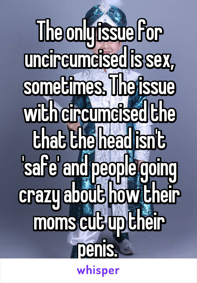 The only issue for uncircumcised is sex, sometimes. The issue with circumcised the that the head isn't 'safe' and people going crazy about how their moms cut up their penis. 