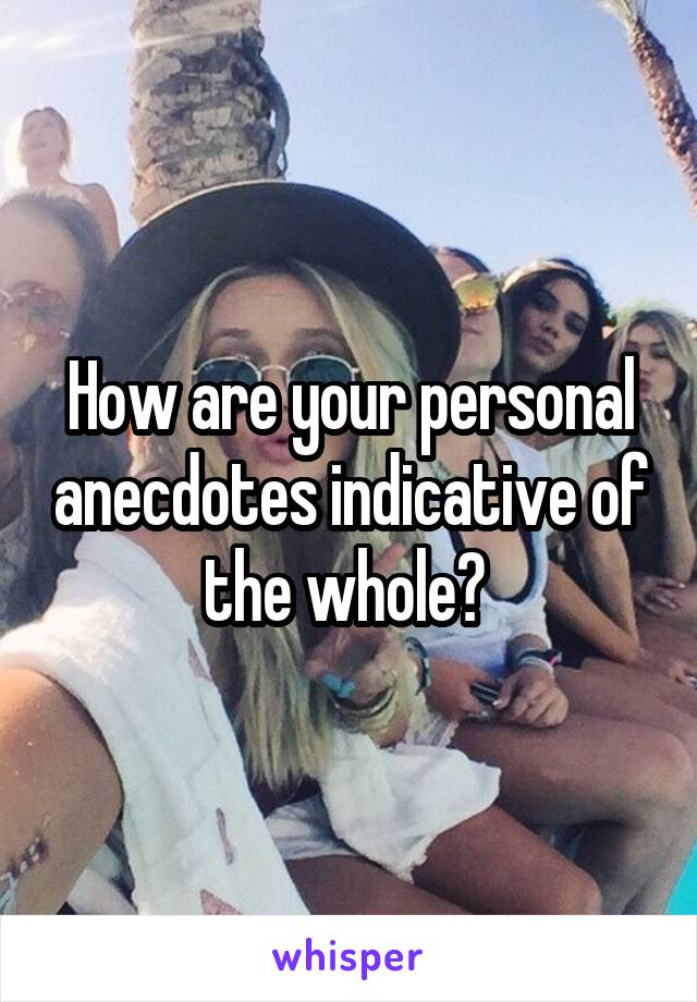 How are your personal anecdotes indicative of the whole? 