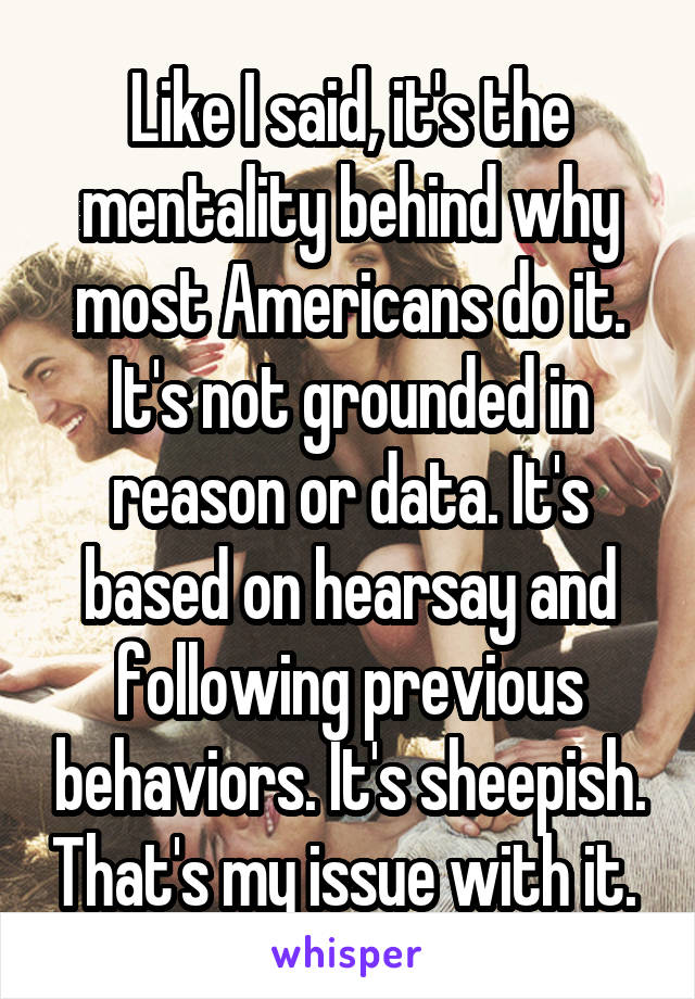 Like I said, it's the mentality behind why most Americans do it. It's not grounded in reason or data. It's based on hearsay and following previous behaviors. It's sheepish. That's my issue with it. 