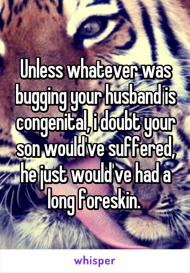 Unless whatever was bugging your husband is congenital, i doubt your son would've suffered, he just would've had a long foreskin. 