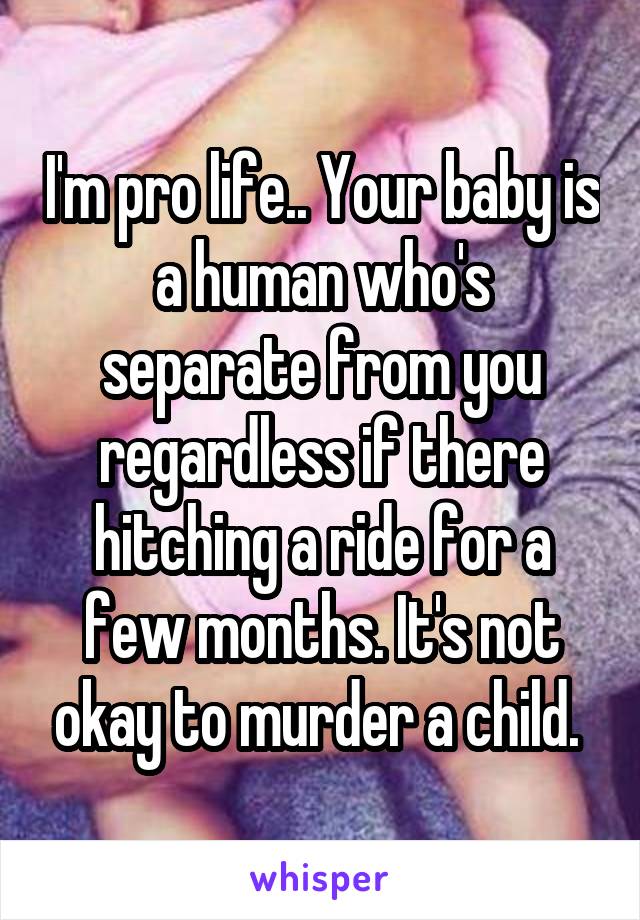 I'm pro life.. Your baby is a human who's separate from you regardless if there hitching a ride for a few months. It's not okay to murder a child. 