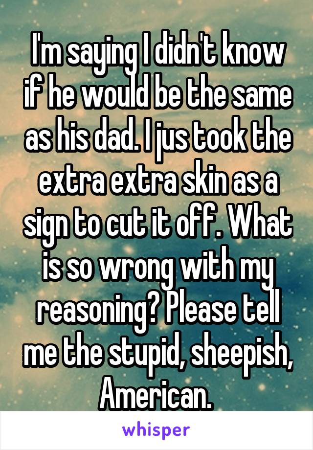 I'm saying I didn't know if he would be the same as his dad. I jus took the extra extra skin as a sign to cut it off. What is so wrong with my reasoning? Please tell me the stupid, sheepish, American. 