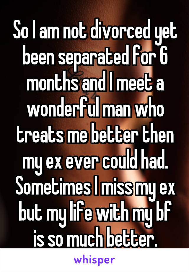 So I am not divorced yet been separated for 6 months and I meet a wonderful man who treats me better then my ex ever could had. Sometimes I miss my ex but my life with my bf is so much better.