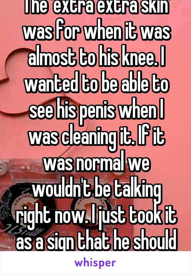 The 'extra extra skin' was for when it was almost to his knee. I wanted to be able to see his penis when I was cleaning it. If it was normal we wouldn't be talking right now. I just took it as a sign that he should be circumcised.  