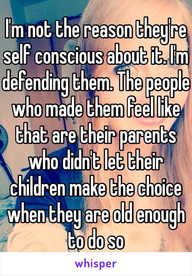 I'm not the reason they're self conscious about it. I'm defending them. The people who made them feel like that are their parents who didn't let their children make the choice when they are old enough to do so