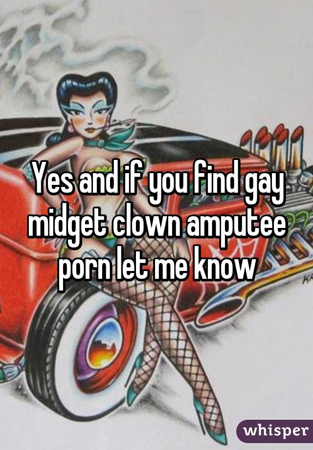 Yes and if you find gay midget clown amputee porn let me know