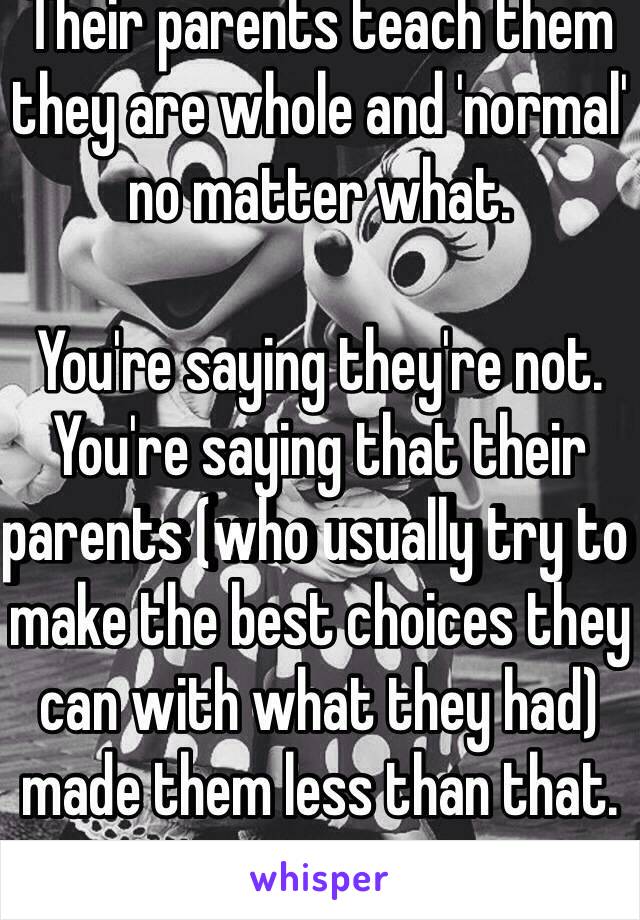 Their parents teach them they are whole and 'normal' no matter what.

You're saying they're not. You're saying that their parents (who usually try to make the best choices they can with what they had) made them less than that.