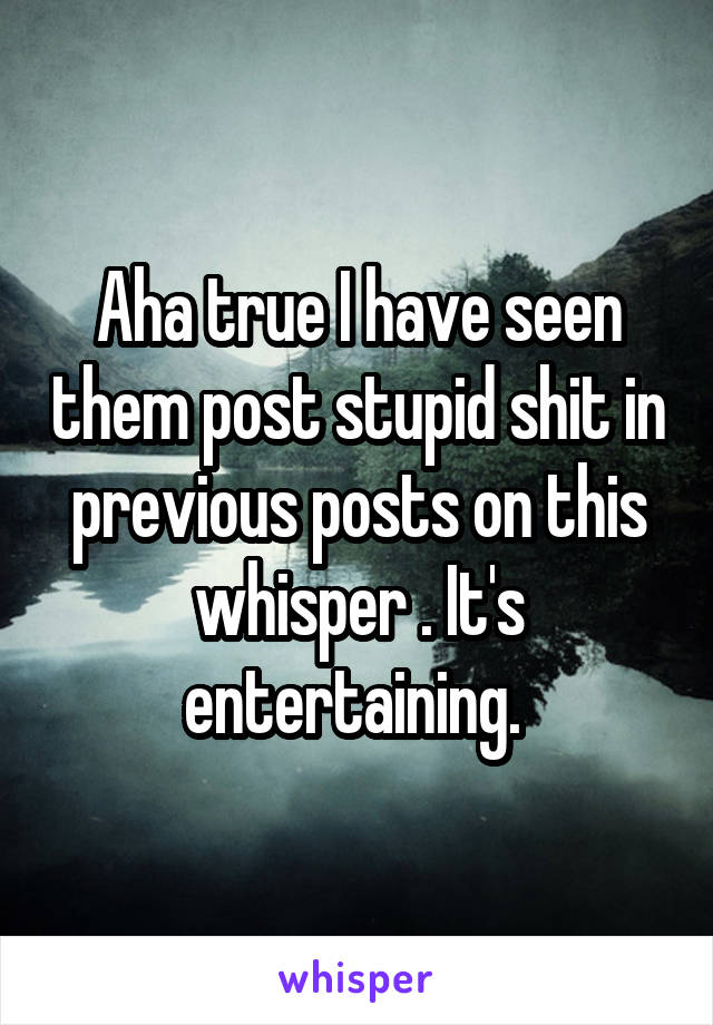 Aha true I have seen them post stupid shit in previous posts on this whisper . It's entertaining. 