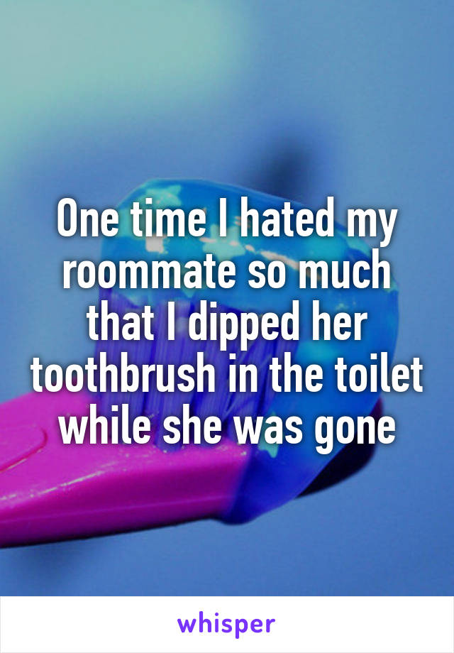 One time I hated my roommate so much that I dipped her toothbrush in the toilet while she was gone
