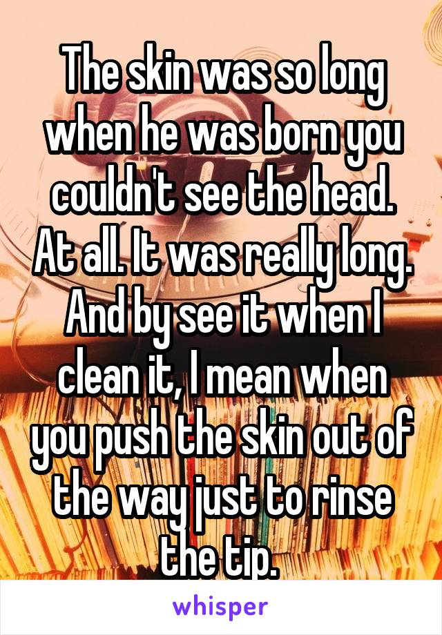 The skin was so long when he was born you couldn't see the head. At all. It was really long. And by see it when I clean it, I mean when you push the skin out of the way just to rinse the tip. 