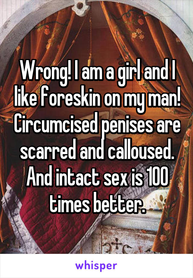 Wrong! I am a girl and I like foreskin on my man! Circumcised penises are scarred and calloused. And intact sex is 100 times better.