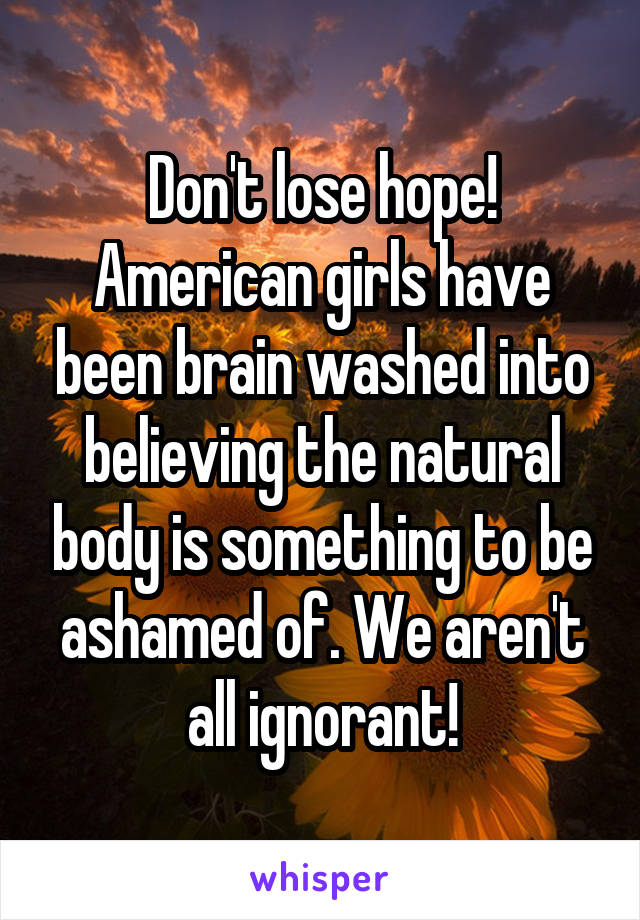 Don't lose hope! American girls have been brain washed into believing the natural body is something to be ashamed of. We aren't all ignorant!