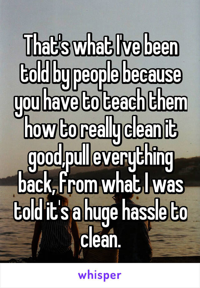 That's what I've been told by people because you have to teach them how to really clean it good,pull everything back, from what I was told it's a huge hassle to clean.