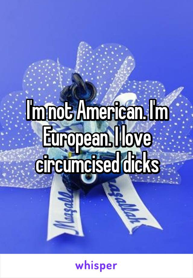 I'm not American. I'm European. I love circumcised dicks